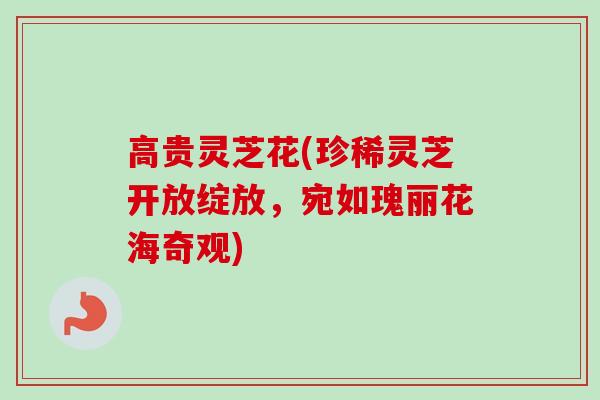高贵灵芝花(珍稀灵芝开放绽放，宛如瑰丽花海奇观)