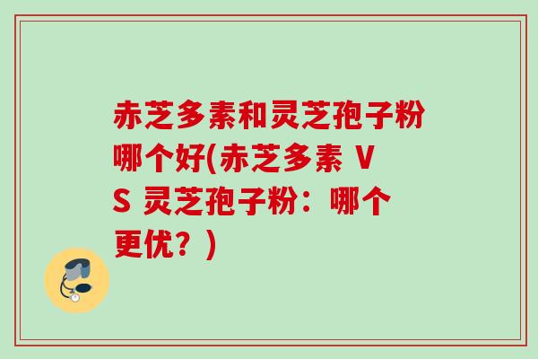 赤芝多素和灵芝孢子粉哪个好(赤芝多素 VS 灵芝孢子粉：哪个更优？)