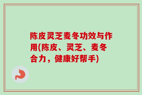 陈皮灵芝麦冬功效与作用(陈皮、灵芝、麦冬合力,健康好帮手) 陈皮灵芝麦冬功效与作用(陈皮、灵芝、麦冬合力,健康好帮手)