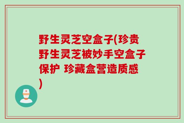 野生灵芝空盒子(珍贵野生灵芝被妙手空盒子保护 珍藏盒营造质感)