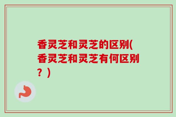 香灵芝和灵芝的区别(香灵芝和灵芝有何区别?) 香灵芝和灵芝的区别(香灵芝和灵芝有何区别?)