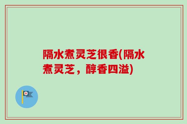 隔水煮灵芝很香(隔水煮灵芝,醇香四溢) 隔水煮灵芝很香(隔水煮灵芝,醇香四溢)