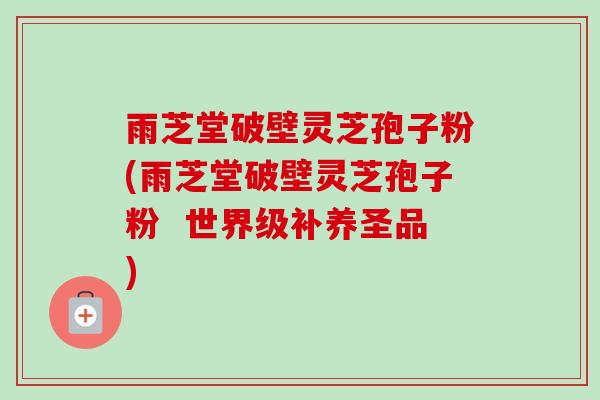雨芝堂破壁灵芝孢子粉(雨芝堂破壁灵芝孢子粉  世界级补养圣品)