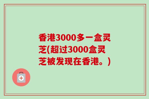 香港3000多一盒灵芝(超过3000盒灵芝被发现在香港。)