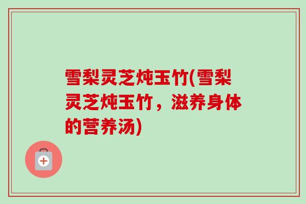 雪梨灵芝炖玉竹(雪梨灵芝炖玉竹，滋养身体的营养汤)