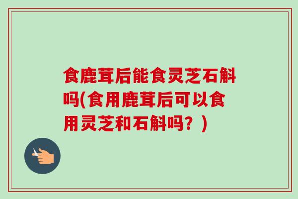 食鹿茸后能食灵芝石斛吗(食用鹿茸后可以食用灵芝和石斛吗？)