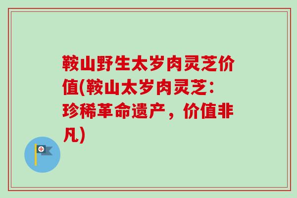 鞍山野生太岁肉灵芝价值(鞍山太岁肉灵芝：珍稀革命遗产，价值非凡)