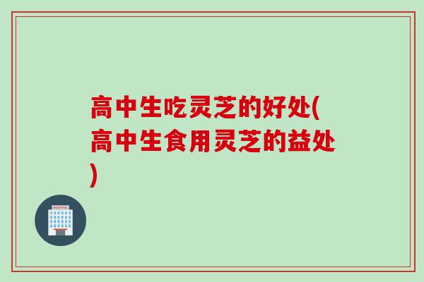 高中生吃灵芝的好处(高中生食用灵芝的益处)