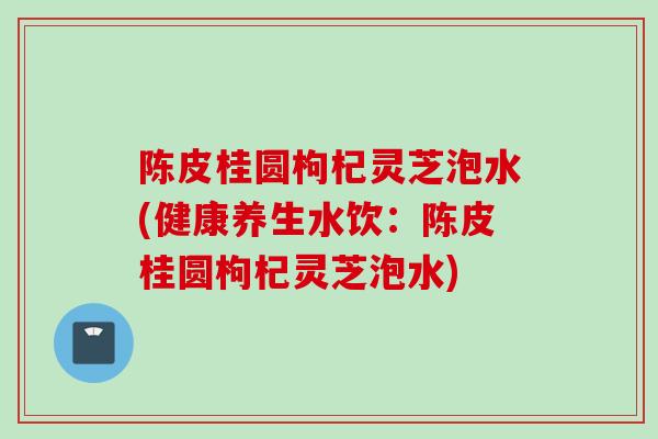 陈皮桂圆枸杞灵芝泡水(健康养生水饮：陈皮桂圆枸杞灵芝泡水)