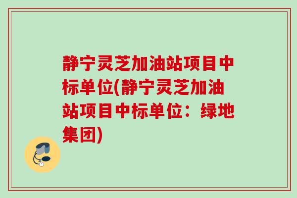 静宁灵芝加油站项目中标单位(静宁灵芝加油站项目中标单位：绿地集团)