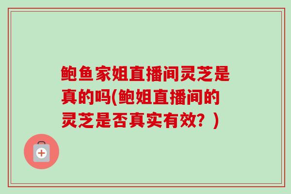 鲍鱼家姐直播间灵芝是真的吗(鲍姐直播间的灵芝是否真实有效？)