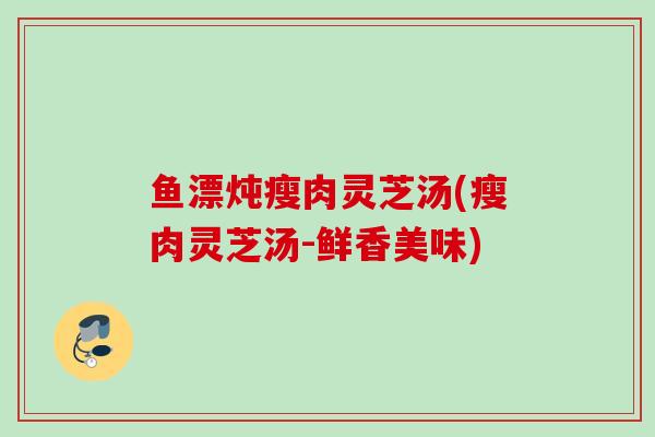 鱼漂炖瘦肉灵芝汤(瘦肉灵芝汤-鲜香美味)