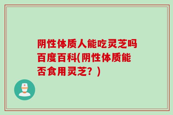 阴性体质人能吃灵芝吗百度百科(阴性体质能否食用灵芝？)