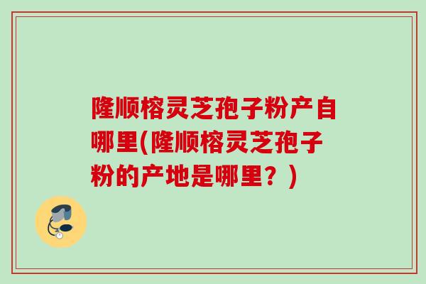 隆顺榕灵芝孢子粉产自哪里(隆顺榕灵芝孢子粉的产地是哪里？)