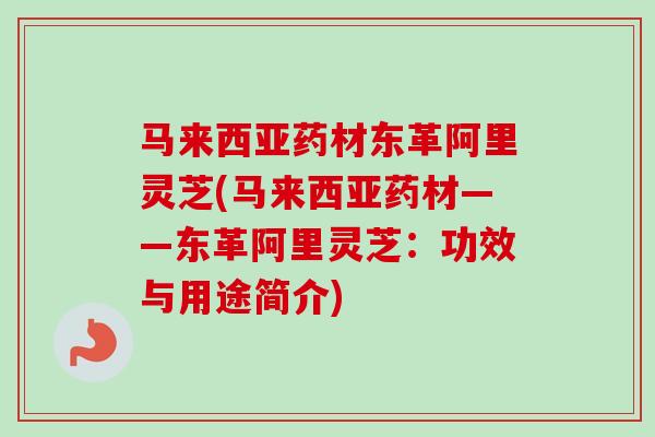 马来西亚药材东革阿里灵芝(马来西亚药材——东革阿里灵芝:功效与用途简介) 马来西亚药材东革阿里灵芝(马来西亚药材——东革阿里灵芝:功效与用途简介)