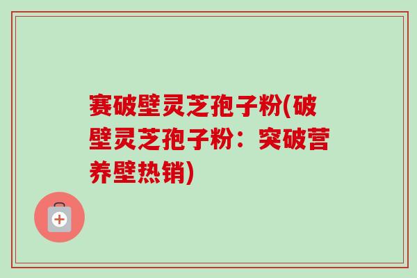 赛破壁灵芝孢子粉(破壁灵芝孢子粉：突破营养壁热销)