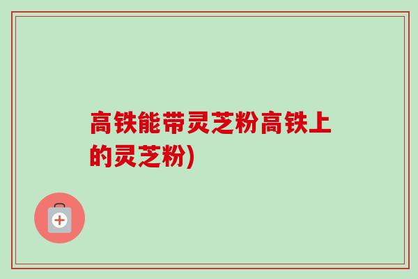 高铁能带灵芝粉高铁上的灵芝粉)