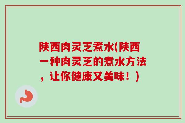 陕西肉灵芝煮水(陕西一种肉灵芝的煮水方法，让你健康又美味！)