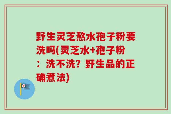 野生灵芝熬水孢子粉要洗吗(灵芝水+孢子粉：洗不洗？野生品的正确煮法)