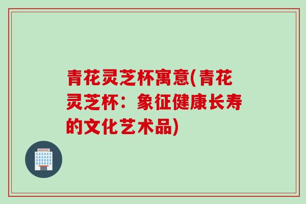 青花灵芝杯寓意(青花灵芝杯：象征健康长寿的文化艺术品)