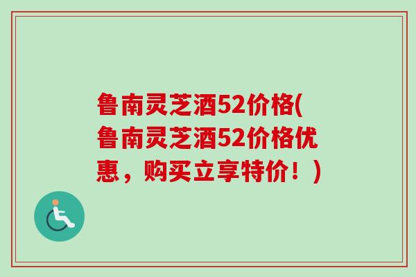 鲁南灵芝酒52价格(鲁南灵芝酒52价格优惠，购买立享特价！)