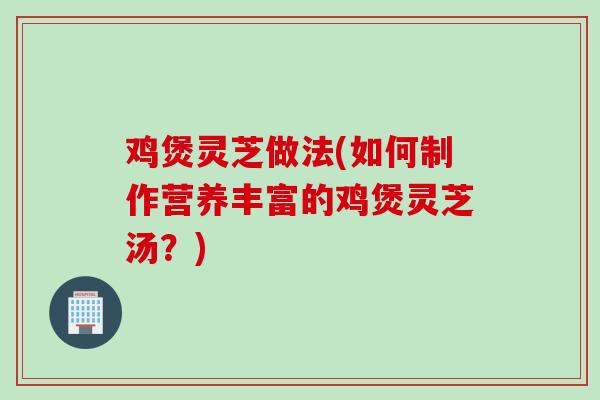 鸡煲灵芝做法(如何制作营养丰富的鸡煲灵芝汤？)