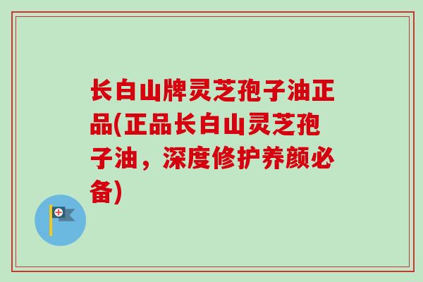 长白山牌灵芝孢子油正品(正品长白山灵芝孢子油，深度修护养颜必备)