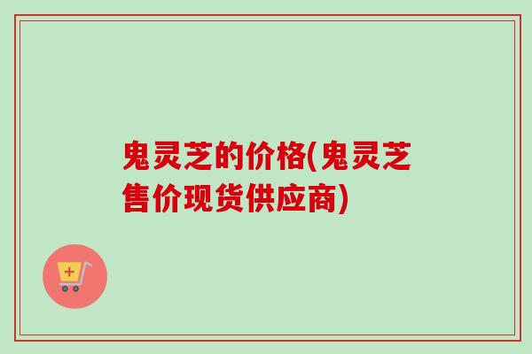 鬼灵芝的价格(鬼灵芝售价现货供应商)