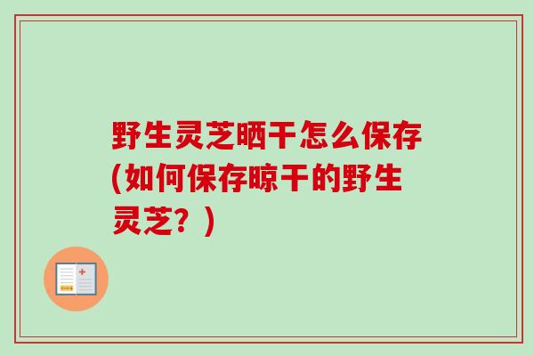 野生灵芝晒干怎么保存(如何保存晾干的野生灵芝？)