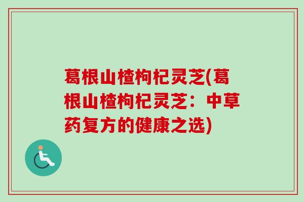 葛根山楂枸杞灵芝(葛根山楂枸杞灵芝:中草药复方的健康之选) 葛根山楂枸杞灵芝(葛根山楂枸杞灵芝:中草药复方的健康之选)