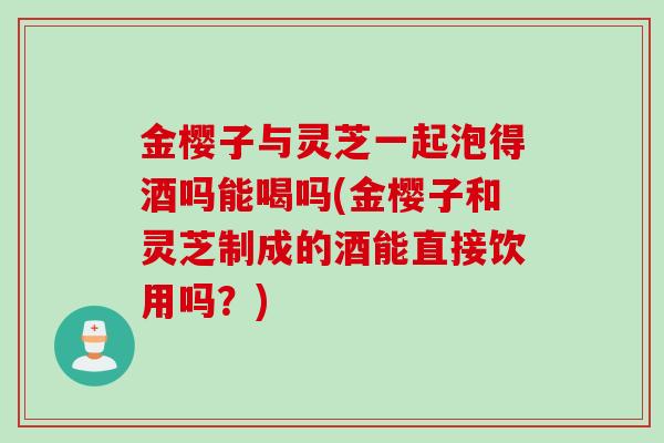 金樱子与灵芝一起泡得酒吗能喝吗(金樱子和灵芝制成的酒能直接饮用吗？)