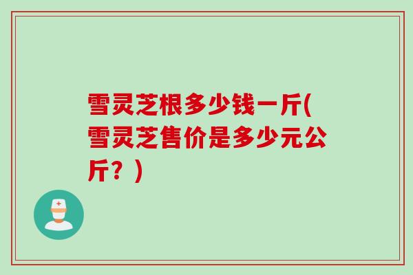 雪灵芝根多少钱一斤(雪灵芝售价是多少元公斤？)
