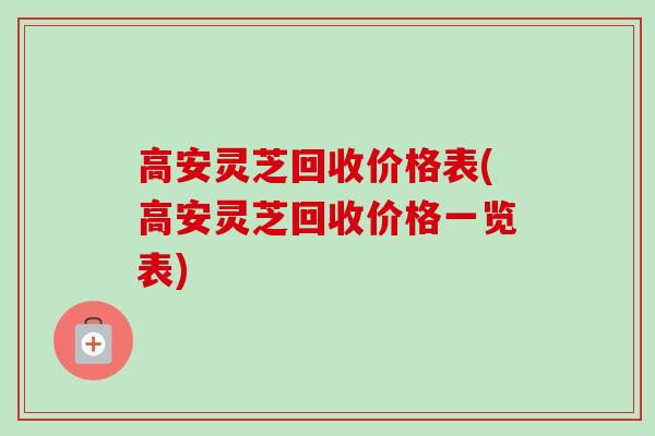 高安灵芝回收价格表(高安灵芝回收价格一览表)