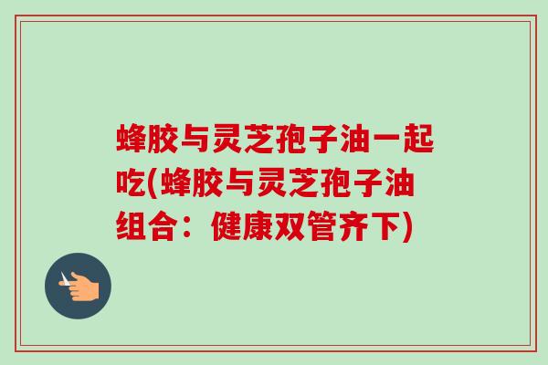 蜂胶与灵芝孢子油一起吃(蜂胶与灵芝孢子油组合:健康双管齐下) 蜂胶与灵芝孢子油一起吃(蜂胶与灵芝孢子油组合:健康双管齐下)