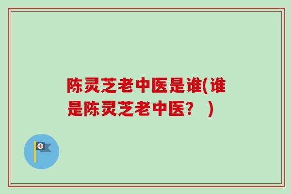 陈灵芝老中医是谁(谁是陈灵芝老中医？ )