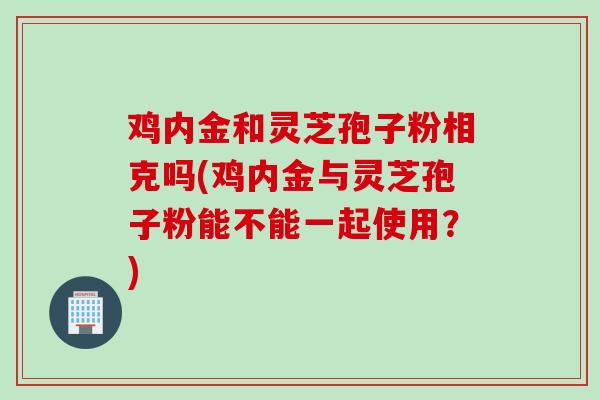 鸡内金和灵芝孢子粉相克吗(鸡内金与灵芝孢子粉能不能一起使用？)