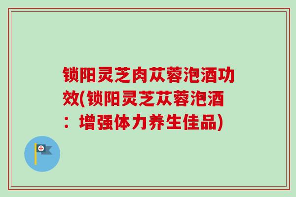 锁阳灵芝肉苁蓉泡酒功效(锁阳灵芝苁蓉泡酒：增强体力养生佳品)