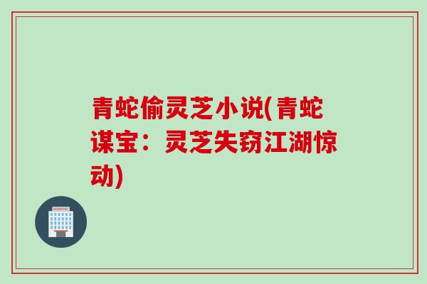 青蛇偷灵芝小说(青蛇谋宝:灵芝失窃江湖惊动) 青蛇偷灵芝小说(青蛇谋宝:灵芝失窃江湖惊动)