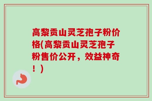 高黎贡山灵芝孢子粉价格(高黎贡山灵芝孢子粉售价公开，效益神奇！)
