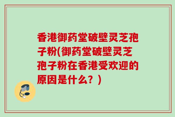 香港御药堂破壁灵芝孢子粉(御药堂破壁灵芝孢子粉在香港受欢迎的原因是什么？)
