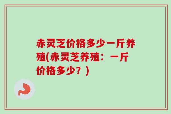 赤灵芝价格多少一斤养殖(赤灵芝养殖：一斤价格多少？)