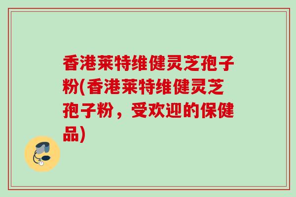 香港莱特维健灵芝孢子粉(香港莱特维健灵芝孢子粉,受欢迎的保健品) 香港莱特维健灵芝孢子粉(香港莱特维健灵芝孢子粉,受欢迎的保健品)