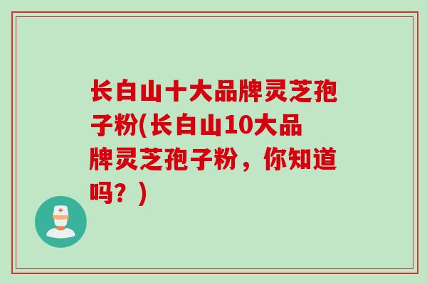 长白山十大品牌灵芝孢子粉(长白山10大品牌灵芝孢子粉，你知道吗？)