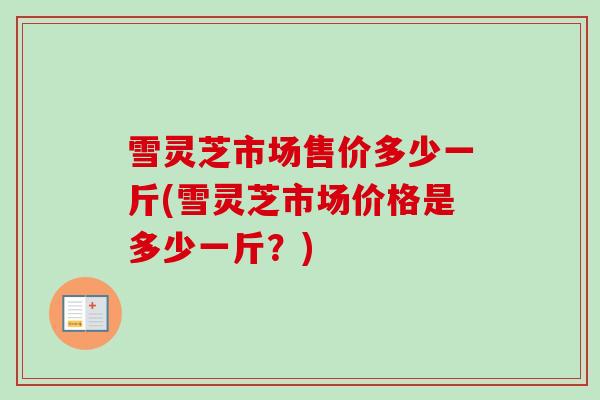 雪灵芝市场售价多少一斤(雪灵芝市场价格是多少一斤？)