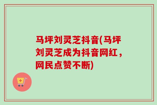 马坪刘灵芝抖音(马坪刘灵芝成为抖音网红，网民点赞不断)