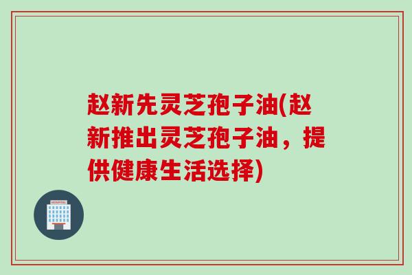赵新先灵芝孢子油(赵新推出灵芝孢子油，提供健康生活选择)