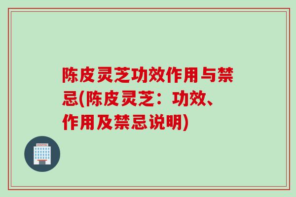 陈皮灵芝功效作用与禁忌(陈皮灵芝：功效、作用及禁忌说明)