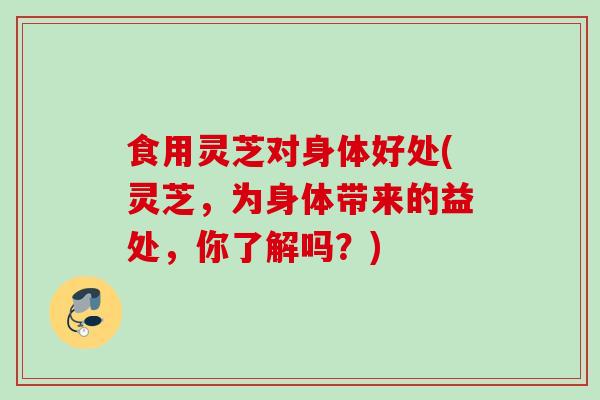 食用灵芝对身体好处(灵芝，为身体带来的益处，你了解吗？)