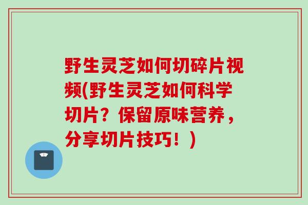 野生灵芝如何切碎片视频(野生灵芝如何科学切片?保留原味营养,分享切片技巧!) 野生灵芝如何切碎片视频(野生灵芝如何科学切片?保留原味营养,分享切片技巧!)
