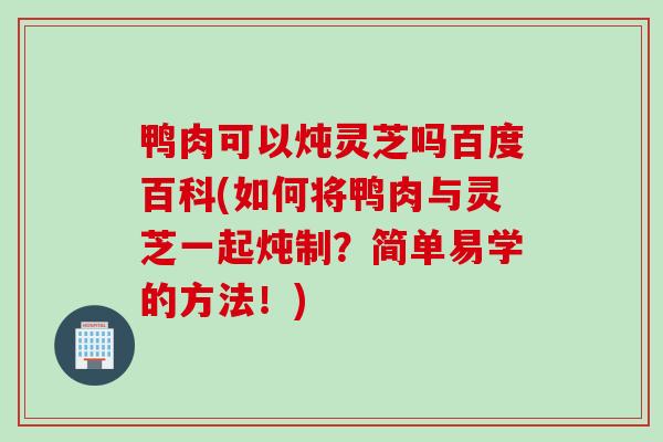 鸭肉可以炖灵芝吗百度百科(如何将鸭肉与灵芝一起炖制？简单易学的方法！)